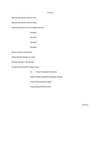T A N YA

Apa aku tak pantas untuk di cinta

Apa aku tak pantas untuk tertawa

Apa aku tak pantas untuk mengenal asmara

                         Kenapa?

                         Kenapa?

                         Kenapa?

                         Kenapa?

Kenapa asmara yang kurasa

Selalu berakhir dengan air mata

Kenapa! Kenapa ! Oh Kenapa!

Kenapa selalu berakhir dengan Tanya

                         Ya . . . . Tuhan lindungilah hambamu

                         Dalam hidupku yang penuh dengan nestapa

                         Untuk menerangi jiwa ragaku

                         Yang sedang dilanda asmara




                                                                   Sumarni
 