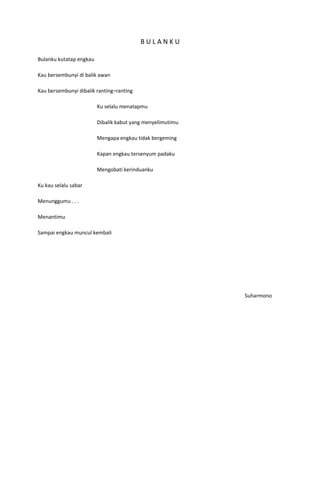 BULANKU

Bulanku kutatap engkau

Kau bersembunyi di balik awan

Kau bersembunyi dibalik ranting–ranting

                         Ku selalu menatapmu

                         Dibalik kabut yang menyelimutimu

                         Mengapa engkau tidak bergeming

                         Kapan engkau tersenyum padaku

                         Mengobati kerinduanku

Ku kau selalu sabar

Menunggumu . . .

Menantimu

Sampai engkau muncul kembali




                                                            Suharmono
 