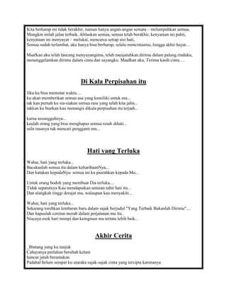 Kita berharap ini tidak berakhir, namun hanya angan-angan semata – melumpuhkan semua,
Mungkin inilah jalan terbaik, ikhlaskan semua, semua telah berakhir, kenyataan ini pahit,
kenyataan ini menyayat – melukai, mencerca setiap sisi hati,
Semua sudah terlambat, aku hanya bisa berharap, selalu mencintaimu, hingga akhir hayat…

Maafkan aku telah lancang menyayangimu, telah menjatuhkan dirimu dalam palung rinduku,
menenggelamkan dirimu dalam cinta dan sayangku. Maafkan aku, Terima kasih cinta….



                              Di Kala Perpisahan itu
Jika ku bisa memutar waktu....
ku akan memberikan semua asa yang kumiliki untuk mu...
tak kan pernah ku sia-siakan semua rasa yang telah kita jalin...
takkan ku biarkan kau menangis dikala perpisahan itu terjadi...

karna sesungguhnya...
kaulah orang yang bisa menghapus semua resah dihati...
sulit rasanya tuk mencari pengganti mu...




                                  Hati yang Terluka
Wahai, hati yang terluka...
Bacakanlah semua itu dalam keharibaanNya...
Dan katakan kepadaNya: semua ini ku pasrahkan kepada Mu...

Untuk orang bodoh yang membuat Dia terluka....
Tidak sepatutnya Kau mendapatkan untaian tabir hati itu...
Dan alangkah tinggi derajat mu, walaupun kau menyakiti...

Wahai, hati yang terluka...
Sekarang torehkan lembaran baru dalam sajak berjudul "Yang Terbaik Bukanlah Dirimu"....
Dan hapuslah coretan merah dalam perjalanan mu itu..
Niscaya esok hari mimpi dan keinginan mu tertata lebih baik...


                                       Akhir Cerita
_Bintang yang ku tunjuk
Cahayanya perlahan berubah kelam
hancur jatuh berantakan
Padahal belum sempat ku utaraka sajak-sajak cinta yang tercipta karenanya
 
