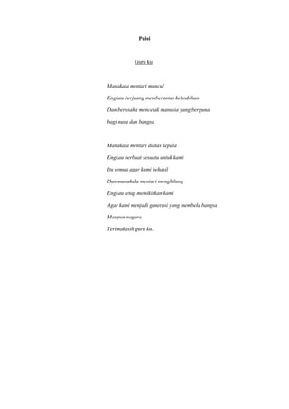 Puisi
Guru ku
Manakala mentari muncul
Engkau berjuang memberantas kebodohan
Dan berusaha mencetak manusia yang berguna
bagi nusa dan bangsa
Manakala mentari diatas kepala
Engkau berbuat sesuatu untuk kami
Itu semua agar kami behasil
Dan manakala mentari menghilang
Engkau tetap memikirkan kami
Agar kami menjadi generasi yang membela bangsa
Maupun negara
Terimakasih guru ku..