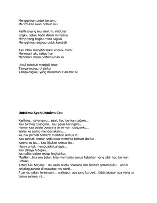 Mengiginkan untuk bertemu
Merindukan akan belaian mu
Kasih sayang mu selalu ku rindukan
Engkau selalu hadir dalam mimpi ku
Mimpi yang begitu nyata bagiku
Mengiginkan engkau untuk kembali
Aku selalu mengharapkan engkau hadir
Menemani aku setiap hari
Menemani masa pertumbuhan ku
Untuk tumbuh menjadi besar
Tampa engkau di sisiku
Tampa engkau yang menemani Hari-hari ku
Untukmu Ayah Untukmu Ibu
Kasihmu… sayangmu… selalu kau berikan padaku…
Kau banting tulangmu… kau peras keringatmu…
Namun kau selalu berusaha tersenyum didepanku…
Walau ku sering mendurhakaimu…
kau tak pernah berhenti memberi semua itu…
Kau pun tak pernah sedikitpun meminta balasan dariku…
Karena ku tau… kau lakukan semua itu…
Hanya untuk membuatku bahagia…
Kau cahaya hidupku…
kau pelita dalam setiap langkahku…
Maafkan…bila aku belum bisa membalas semua kebaikan yang telah kau berikan
untukku…
Tetapi Aku berjanji… aku akan selalu berusaha dan berdo’a semampuku… untuk
kebahagiaanmu di masa tua mu nanti…
Agar kau selalu tersenyum… walaupun apa yang ku beri… tidak sebesar apa yang ku
terima selama ini…
 