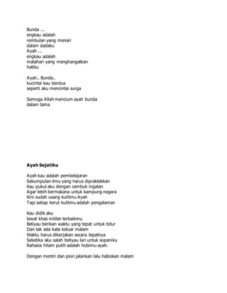 Bunda ...
engkau adalah
rembulan yang menari
dalam dadaku
Ayah ...
engkau adalah
matahari yang menghangatkan
hatiku
Ayah.. Bunda..
kucintai kau berdua
seperti aku mencintai surga
Semoga Allah mencium ayah bunda
dalam tama
Ayah Sejatiku
Ayah kau adalah pembelajaran
Sekumpulan ilmu yang harus dipraktekkan
Kau pukul aku dengan cambuk ingatan
Agar lebih bermakana untuk kampung negara
Kini sudah usang kulitmu Ayah
Tapi setiap kerut kulitmu adalah pengalaman
Kau didik aku
lewat khas militer terbaikmu
Beliyau berikan waktu yang tepat untuk tidur
Dan tak ada kata keluar malam
Waktu harus dikerjakan secara tepatnya
Seketika aku salah beliyau lari untuk sopaniku
Rahasia hitam putih adalah hobimu ayah.
Dengan mentri dan pion jalankan lalu habiskan malam
 
