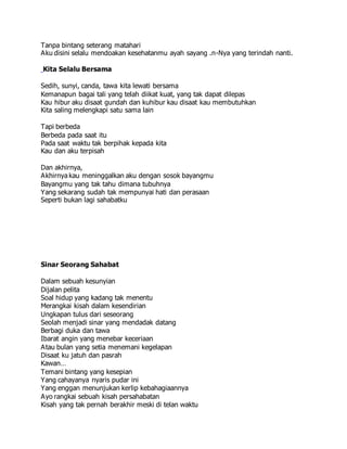 Tanpa bintang seterang matahari
Aku disini selalu mendoakan kesehatanmu ayah sayang .n-Nya yang terindah nanti.
Kita Selalu Bersama
Sedih, sunyi, canda, tawa kita lewati bersama
Kemanapun bagai tali yang telah diikat kuat, yang tak dapat dilepas
Kau hibur aku disaat gundah dan kuhibur kau disaat kau membutuhkan
Kita saling melengkapi satu sama lain
Tapi berbeda
Berbeda pada saat itu
Pada saat waktu tak berpihak kepada kita
Kau dan aku terpisah
Dan akhirnya,
Akhirnya kau meninggalkan aku dengan sosok bayangmu
Bayangmu yang tak tahu dimana tubuhnya
Yang sekarang sudah tak mempunyai hati dan perasaan
Seperti bukan lagi sahabatku
Sinar Seorang Sahabat
Dalam sebuah kesunyian
Dijalan pelita
Soal hidup yang kadang tak menentu
Merangkai kisah dalam kesendirian
Ungkapan tulus dari seseorang
Seolah menjadi sinar yang mendadak datang
Berbagi duka dan tawa
Ibarat angin yang menebar keceriaan
Atau bulan yang setia menemani kegelapan
Disaat ku jatuh dan pasrah
Kawan…
Temani bintang yang kesepian
Yang cahayanya nyaris pudar ini
Yang enggan menunjukan kerlip kebahagiaannya
Ayo rangkai sebuah kisah persahabatan
Kisah yang tak pernah berakhir meski di telan waktu
 