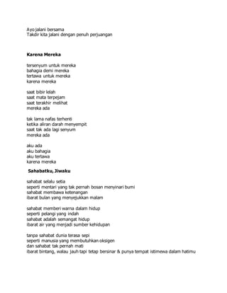 Ayo jalani bersama
Takdir kita jalani dengan penuh perjuangan
Karena Mereka
tersenyum untuk mereka
bahagia demi mereka
tertawa untuk mereka
karena mereka
saat bibir lelah
saat mata terpejam
saat terakhir melihat
mereka ada
tak lama nafas terhenti
ketika aliran darah menyempit
saat tak ada lagi senyum
mereka ada
aku ada
aku bahagia
aku tertawa
karena mereka
Sahabatku, Jiwaku
sahabat selalu setia
seperti mentari yang tak pernah bosan menyinari bumi
sahabat membawa ketenangan
ibarat bulan yang menyejukkan malam
sahabat memberi warna dalam hidup
seperti pelangi yang indah
sahabat adalah semangat hidup
ibarat air yang menjadi sumber kehidupan
tanpa sahabat dunia terasa sepi
seperti manusia yang membutuhkan oksigen
dan sahabat tak pernah mati
ibarat bintang, walau jauh tapi tetap bersinar & punya tempat istimewa dalam hatimu
 