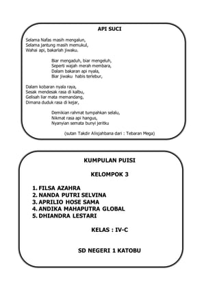 API SUCI
Selama Nafas masih mengalun,
Selama jantung masih memukul,
Wahai api, bakarlah jiwaku.
Biar mengaduh, biar mengeluh,
Seperti wajah merah membara,
Dalam bakaran api nyala,
Biar jiwaku habis terlebur,
Dalam kobaran nyala raya,
Sesak mendesak rasa di kalbu,
Gelisah liar mata memandang,
Dimana duduk rasa di kejar,
Demikian rahmat tumpahkan selalu,
Nikmat rasa api hangus,
Nyanyian semata bunyi jeritku
(sutan Takdir Alisjahbana dari : Tebaran Mega)
KUMPULAN PUISI
KELOMPOK 3
1. FILSA AZAHRA
2. NANDA PUTRI SELVINA
3. APRILIO HOSE SAMA
4. ANDIKA MAHAPUTRA GLOBAL
5. DHIANDRA LESTARI
KELAS : IV-C
SD NEGERI 1 KATOBU
 