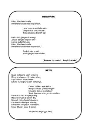 BERJUANG
Kalau tidak berada-ada
Dimana tempua bersarang rendah.
Hem, maju, maju’ kata nafsu
“pergunakan umur muda !
Tidak sekarang bilakah lagi
Ketika baik jangan di buang !
Jangan banyak berpikir-pikir !
Alamat sudah tampak.
Kalau tidak berada-ada,
Dimana tempua bersarang rendah.”
Jinak-jinak merpati,
Manis jangan lekas ditelan.
(Soeman Hs. – dari : Panji Pustaka)
NASIB
Bagai biola yang salah larasnya,
Mengharu harmoni di dalam orkes,
Lagu hidupki ini tak beres,
Lakuku kurang lurus dan cerkasnya.
Karena didikan agak keliru;
Hidupku terasa “perseorangan”
Sekarang zaman ‘perkataan”
Sesat dan sasar mengancam nasibku
Lamalah sudah aku perperang
Melawan musih di dalam diri,
Kubujuk halus, keras kuhantam,
Amat sedikit kudapat menang,
Kebiasaan yang telah mendalam,
Sukar ditukar, sukar di siangi.
Intojo-dari : Pujangga Baru)
 