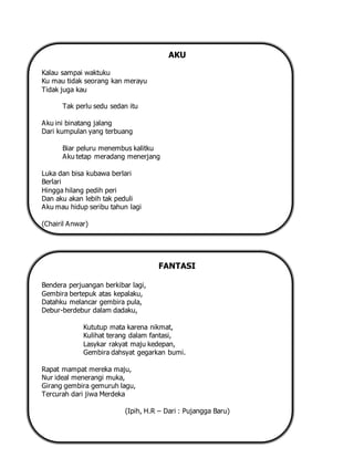 AKU
Kalau sampai waktuku
Ku mau tidak seorang kan merayu
Tidak juga kau
Tak perlu sedu sedan itu
Aku ini binatang jalang
Dari kumpulan yang terbuang
Biar peluru menembus kalitku
Aku tetap meradang menerjang
Luka dan bisa kubawa berlari
Berlari
Hingga hilang pedih peri
Dan aku akan lebih tak peduli
Aku mau hidup seribu tahun lagi
(Chairil Anwar)
FANTASI
Bendera perjuangan berkibar lagi,
Gembira bertepuk atas kepalaku,
Datahku melancar gembira pula,
Debur-berdebur dalam dadaku,
Kututup mata karena nikmat,
Kulihat terang dalam fantasi,
Lasykar rakyat maju kedepan,
Gembira dahsyat gegarkan bumi.
Rapat mampat mereka maju,
Nur ideal menerangi muka,
Girang gembira gemuruh lagu,
Tercurah dari jiwa Merdeka
(Ipih, H.R – Dari : Pujangga Baru)
 