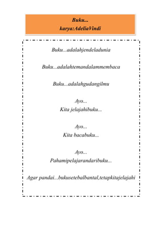 Buku...
karya:AdeliaVindi

Buku...adalahjendeladunia
Buku...adalahtemandalammembaca
Buku...adalahgudangilmu
Ayo...
Kita jelajahibuku...
Ayo...
Kita bacabuku...
Ayo...
Pahamipelajarandaribuku...
Agar pandai...bukusetebalbantal,tetapkitajelajahi

 