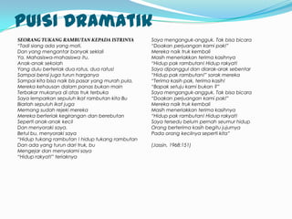 PUISI Dramatik
SEORANG TUKANG RAMBUTAN KEPADA ISTRINYA            Saya menganguk-angguk. Tak bisa bicara
“Tadi siang ada yang mati,                         “Doakan perjuangan kami pak!”
Dan yang mengantar banyak seklali                  Mereka naik truk kembali
Ya. Mahasiswa-mahasiswa itu.                       Masih meneriakkan terima kasihnya
Anak-anak sekolah                                  “Hidup pak rambutan! Hidup rakyat!
Yang dulu berteriak dua ratus, dua ratus!          Saya dipanggul dan diarak-arak sebentar
Sampai bensi juga turun harganya                   “Hidup pak rambutan!” sorak mereka
Sampai kita bisa naik bis pasar yang murah pula.   “Terima kasih pak, terima kasih!
Mereka kehausan dalam panas bukan main             “Bapak setuju kami bukan ?”
Terbakar mukanya di atas truk terbuka              Saya menganguk-angguk. Tak bisa bicara
Saya lemparkan sepuluh ikat rambutan kita Bu       “Doakan perjuangan kami pak!”
Biarlah sepuluh ikat juga                          Mereka naik truk kembali
Memang sudah rejeki mereka                         Masih meneriakkan terima kasihnya
Mereka berteriak kegirangan dan berebutan          “Hidup pak rambutan! Hidup rakyat!
Seperti anak-anak kecil                            Saya tersedu belum pernah seumur hidup
Dan menyoraki saya.                                Orang berterima kasih begitu jujurnya
Betul bu, menyoraki saya                           Pada orang kecilnya seperti kita”
“Hidup tukang rambutan ! hidup tukang rambutan
Dan ada yang turun dari truk, bu                   (Jassin, 1968:151)
Mengejar dan menyalami saya
“Hidup rakyat!” teriaknya
 