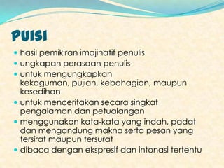 Puisi
 hasil pemikiran imajinatif penulis
 ungkapan perasaan penulis
 untuk mengungkapkan
  kekaguman, pujian, kebahagian, maupun
  kesedihan
 untuk menceritakan secara singkat
  pengalaman dan petualangan
 menggunakan kata-kata yang indah, padat
  dan mengandung makna serta pesan yang
  tersirat maupun tersurat
 dibaca dengan ekspresif dan intonasi tertentu
 