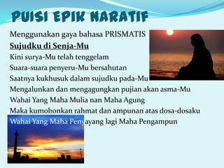 PUISI Epik naratif
Menggunakan gaya bahasa PRISMATIS
Sujudku di Senja-Mu
Kini surya-Mu telah tenggelam
Suara-suara penyeru-Mu bersahutan
Saatnya kukhusuk dalam sujudku pada-Mu
Mengalunkan dan mengagungkan pujian akan asma-Mu
Wahai Yang Maha Mulia nan Maha Agung
Maka kumohonkan rahmat dan ampunan atas dosa-dosaku
Wahai Yang Maha Penyayang lagi Maha Pengampun
 