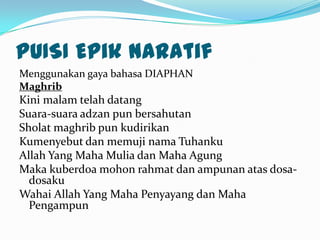 PUISI Epik naratif
Menggunakan gaya bahasa DIAPHAN
Maghrib
Kini malam telah datang
Suara-suara adzan pun bersahutan
Sholat maghrib pun kudirikan
Kumenyebut dan memuji nama Tuhanku
Allah Yang Maha Mulia dan Maha Agung
Maka kuberdoa mohon rahmat dan ampunan atas dosa-
  dosaku
Wahai Allah Yang Maha Penyayang dan Maha
  Pengampun
 