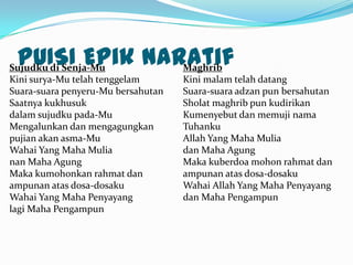 PUISI Epik naratif
Sujudku di Senja-Mu
               Maghrib
Kini surya-Mu telah tenggelam       Kini malam telah datang
Suara-suara penyeru-Mu bersahutan   Suara-suara adzan pun bersahutan
Saatnya kukhusuk                    Sholat maghrib pun kudirikan
dalam sujudku pada-Mu               Kumenyebut dan memuji nama
Mengalunkan dan mengagungkan        Tuhanku
pujian akan asma-Mu                 Allah Yang Maha Mulia
Wahai Yang Maha Mulia               dan Maha Agung
nan Maha Agung                      Maka kuberdoa mohon rahmat dan
Maka kumohonkan rahmat dan          ampunan atas dosa-dosaku
ampunan atas dosa-dosaku            Wahai Allah Yang Maha Penyayang
Wahai Yang Maha Penyayang           dan Maha Pengampun
lagi Maha Pengampun
 