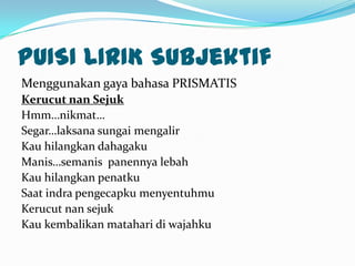 PUISI LIRIK Subjektif
Menggunakan gaya bahasa PRISMATIS
Kerucut nan Sejuk
Hmm…nikmat…
Segar…laksana sungai mengalir
Kau hilangkan dahagaku
Manis…semanis panennya lebah
Kau hilangkan penatku
Saat indra pengecapku menyentuhmu
Kerucut nan sejuk
Kau kembalikan matahari di wajahku
 