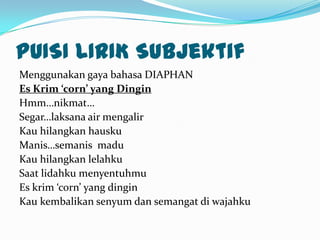 PUISI LIRIK Subjektif
Menggunakan gaya bahasa DIAPHAN
Es Krim ‘corn’ yang Dingin
Hmm…nikmat…
Segar…laksana air mengalir
Kau hilangkan hausku
Manis…semanis madu
Kau hilangkan lelahku
Saat lidahku menyentuhmu
Es krim ‘corn’ yang dingin
Kau kembalikan senyum dan semangat di wajahku
 