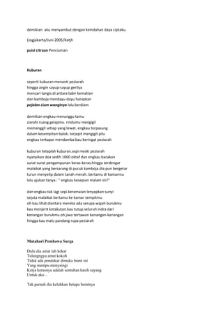 demikian aku menyambut dengan keindahan daya ciptaku.
(Jogjakarta/Juni 2005/Katjh
puisi citraan Penciuman

Kuburan
seperti kuburan menanti peziarah
hingga angin sayup-sayup gerilya
mencari tangis di antara tabir kematian
dan kamboja mendayu-dayu harapkan
pejalan cium wanginya lalu berdiam
demikian engkau menunggu tamu
ziarahi ruang gelapmu. rindumu mengigil
memanggil setiap yang lewat. engkau terpasung
dalam kesempitan balok. terjepit mengigit pilu
engkau terkapar mendamba bau keringat peziarah
kuburan tetaplah kuburan.sepi meski peziarah
nyanyikan doa sedih 1000 oktaf dan engkau bacakan
surat-surat pengampunan keras-keras.hingga terdengar
malaikat yang bersarang di pucuk kamboja.dia pun bergetar
turun menyelip dalam tanah merah. bertamu di kamarmu
lalu ajukan tanya : " engkau kesepian malam ini?"
dan engkau tak lagi sepi.keramaian lenyapkan sunyi
sejuta malaikat bertamu ke kamar sempitmu
oh kau lihat diantara mereka ada serupa wajah burukmu
kau menjerit ketakutan.kau tutup seluruh indra dari
kenangan burukmu.oh jiwa tertawan kenangan-kenangan
hingga kau malu pandang rupa peziarah

Matahari Pembawa Surga
Dulu dia amat lah kekar
Tulangngya amat kokoh
Tidak ada pendekar dimuka bumi ini
Yang mampu menyaingi
Kerja kerasnya adalah sentuhan kasih sayang
Untuk aku ..
Tak pernah dia keluhkan betapa beratnya

 