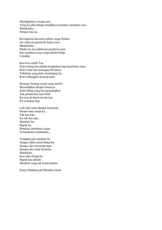Mendapatkan sesuap nasi..
Yang ku tahu betapa mudahnya mulutku memakan nasi
Matahariku …
Pelipur lara ku..
Keringatmu kucuran embun surga firdaus
Air mata mu gemircik hujan susu
Matahariku…
Muda tua mu pahlawan pembawa jasa
Kau pembawa jasa surga dalam hidup
Lihatlah..
Kau kini sudah Tua..
Dulu tulang mu adalah bongkahan baja beselimut emas
Kini Umur mu mencapai 60 tahun..
Tubuhmu yang dulu memopang ku
Kini terbungkus kerutan kulit
Benang- benang syaraf yang melilit
Menandakan betapa kerasnya
Jalan hidup yang kau perjuangkan
Tak pernah kau rasa lelah
Ku rasa di dunia ini tak kan
Ku temukan lagi
Laki-laki tulus dengan kesetiaan
Berani mati untuk ku..
Tak kan ada..
Iya tak kan ada…
Matahari ku
Bapak ku.
Matahari pembawa surga..
Terimakasih terdalamku…
Tetaplah jadi matahari ku
Sampai akhir cerita hidup ku
Sampai aku menutup mata
Sampai aku tiada bernafas..
Matahriku..
Kau saksi hidup ku
Bapak kau adalah
Matahari yang tak kenal padam
Karya Madaniyyah Mustika Islami

 