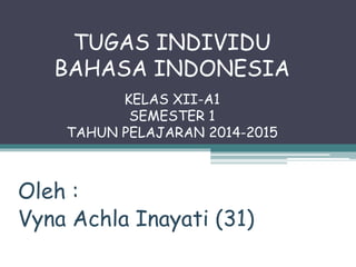 TUGAS INDIVIDU 
BAHASA INDONESIA 
KELAS XII-A1 
SEMESTER 1 
TAHUN PELAJARAN 2014-2015 
Oleh : 
Vyna Achla Inayati (31) 
 