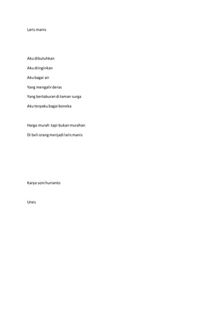 Laris manis
Akudibutuhkan
Akudiinginkan
Akubagai air
Yang mengalirderas
Yang bertaburandi taman surga
Akuterpakubagai boneka
Harga murah tapi bukanmurahan
Di beli orangmenjadi larismanis
Karya soni hurianto
Unes