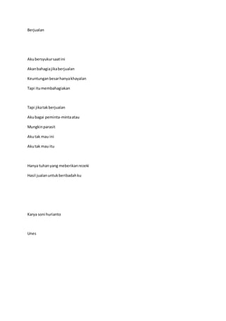 Berjualan
Akubersyukursaatini
Akanbahagiajikaberjualan
Keuntunganbesarhanyakhayalan
Tapi itumembahagiakan
Tapi jikatakberjualan
Akubagai peminta-mintaatau
Mungkinparasit
Akutak mau ini
Akutak mau itu
Hanya tuhanyang meberikanrezeki
Hasil jualanuntukberibadahku
Karya soni hurianto
Unes