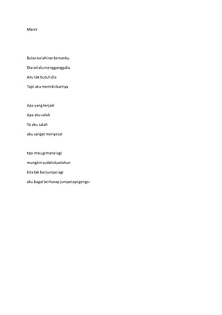 Maret
Bulankelahirantemanku
Dia selalumenggangguku
Akutak butuhdia
Tapi akumemikirkannya
Apa yangterjadi
Apa akusalah
Ya aku salah
aku sangatmenyesal
tapi mau gimanalagi
mungkinsudahduatahun
kitatak berjumpalagi
aku bagai berharapjumpatapi gengsi