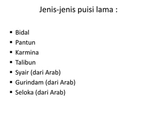 Jenis-jenis puisi lama :
 Bidal
 Pantun
 Karmina
 Talibun
 Syair (dari Arab)
 Gurindam (dari Arab)
 Seloka (dari Arab)
 