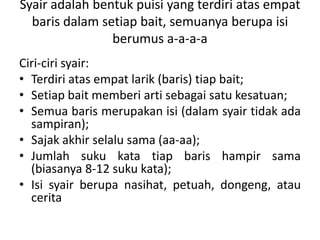Syair adalah bentuk puisi yang terdiri atas empat
baris dalam setiap bait, semuanya berupa isi
berumus a-a-a-a
Ciri-ciri syair:
• Terdiri atas empat larik (baris) tiap bait;
• Setiap bait memberi arti sebagai satu kesatuan;
• Semua baris merupakan isi (dalam syair tidak ada
sampiran);
• Sajak akhir selalu sama (aa-aa);
• Jumlah suku kata tiap baris hampir sama
(biasanya 8-12 suku kata);
• Isi syair berupa nasihat, petuah, dongeng, atau
cerita
 