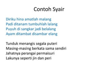 Contoh Syair
Diriku hina amatlah malang
Padi ditanam tumbuhlah lalang
Puyuh di sangkar jadi belalang
Ayam ditambat disambar elang
Tunduk menangis segala puteri
Masing-masing berkata sama sendiri
Jahatnya perangai permaisuri
Lakunya seperti jin dan peri
 