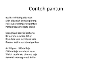 Contoh pantun
Buah ara batang dibantun
Mari dibantun dengan parang
Hai saudara dengarlah pantun
Pantun tidak mengata orang
Orang kaya banyak berharta
Ke Sumatera setiap tahun
Bismillah saya membuka kata
Berseni sastra membuat pantun
Ambil paku di Kota Raja
Di Kota Raja mendapat intan
Wahai saudaraku di mana saja
Pantun kukarang untuk kalian
 