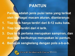 PANTUN
Pantun adalah jenis puisi lama yang terikat
oleh berbagai macam aturan, diantaranya:
1. Tiap larik hanya terdiri dari 8-12 suku kata.
2. Tiap bait terdiri dari 4 larik.
3. Dua larik pertama merupakan sampiran, dan
dua larik berikutnya merupakan isi pantun.
4. Bersajak sengkelang dengan pola a-b-a-b.

 