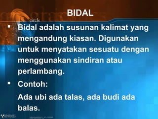 BIDAL
 Bidal adalah susunan kalimat yang
mengandung kiasan. Digunakan
untuk menyatakan sesuatu dengan
menggunakan sindiran atau
perlambang.
 Contoh:
Ada ubi ada talas, ada budi ada
balas.

 