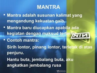 MANTRA
 Mantra adalah susunan kalimat yang
mengandung kekuatan gaib.
 Mantra baru diucapkan apabila ada
kegiatan dengan maksud tertentu.
 Contoh mantra:
Sirih lontor, pinang lontor, terletak di atas
penjuru.
Hantu buta, jembalang buta, aku
angkatkan jembalang rusa

 
