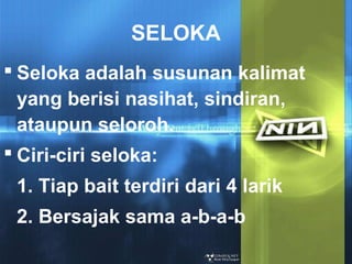 SELOKA
 Seloka adalah susunan kalimat
yang berisi nasihat, sindiran,
ataupun seloroh.
 Ciri-ciri seloka:
1. Tiap bait terdiri dari 4 larik
2. Bersajak sama a-b-a-b

 