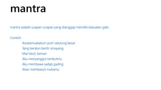 mantra 
mantra adalah ucapan-ucapan yang dianggap memiliki kekuatan gaib. 
Contoh: 
Assalamualaikum putri satulung besar 
Yang beralun berilir simayang 
Mari kecil, kemari 
Aku menyanggul rambutmu 
Aku membawa sadap gading 
Akan membasuh mukamu 
 