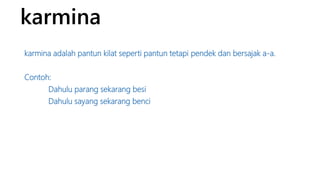 karmina 
karmina adalah pantun kilat seperti pantun tetapi pendek dan bersajak a-a. 
Contoh: 
Dahulu parang sekarang besi 
Dahulu sayang sekarang benci 
 