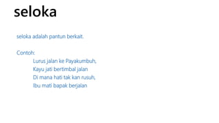 seloka 
seloka adalah pantun berkait. 
Contoh: 
Lurus jalan ke Payakumbuh, 
Kayu jati bertimbal jalan 
Di mana hati tak kan rusuh, 
Ibu mati bapak berjalan 
 