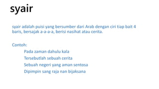 syair 
syair adalah puisi yang bersumber dari Arab dengan ciri tiap bait 4 
baris, bersajak a-a-a-a, berisi nasihat atau cerita. 
Contoh: 
Pada zaman dahulu kala 
Tersebutlah sebuah cerita 
Sebuah negeri yang aman sentosa 
Dipimpin sang raja nan bijaksana 
 