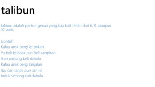 talibun 
talibun adalah pantun genap yang tiap bait terdiri dari 6, 8, ataupun 
10 baris. 
Contoh: 
Kalau anak pergi ke pekan 
Yu beli belanak pun beli sampiran 
Ikan panjang beli dahulu 
Kalau anak pergi berjalan 
Ibu cari sanak pun cari isi 
Induk semang cari dahulu 
