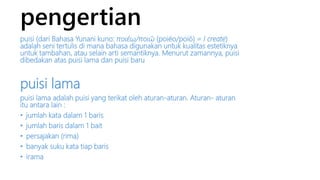 pengertian 
puisi (dari Bahasa Yunani kuno: ποιέω/ποιῶ (poiéo/poió) = I create) 
adalah seni tertulis di mana bahasa digunakan untuk kualitas estetiknya 
untuk tambahan, atau selain arti semantiknya. Menurut zamannya, puisi 
dibedakan atas puisi lama dan puisi baru 
puisi lama 
puisi lama adalah puisi yang terikat oleh aturan-aturan. Aturan- aturan 
itu antara lain : 
• jumlah kata dalam 1 baris 
• jumlah baris dalam 1 bait 
• persajakan (rima) 
• banyak suku kata tiap baris 
• irama 
 
