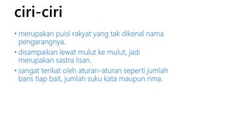 ciri-ciri 
• merupakan puisi rakyat yang tak dikenal nama 
pengarangnya. 
• disampaikan lewat mulut ke mulut, jadi 
merupakan sastra lisan. 
• sangat terikat oleh aturan-aturan seperti jumlah 
baris tiap bait, jumlah suku kata maupun rima. 
 