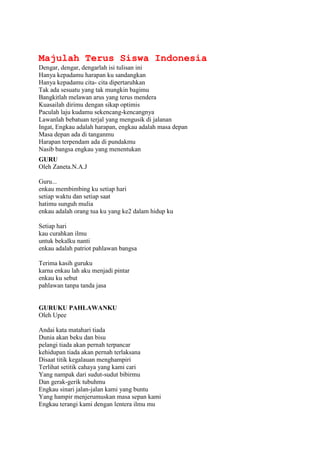 Majulah Terus Siswa Indonesia
Dengar, dengar, dengarlah isi tulisan ini
Hanya kepadamu harapan ku sandangkan
Hanya kepadamu cita- cita dipertaruhkan
Tak ada sesuatu yang tak mungkin bagimu
Bangkitlah melawan arus yang terus mendera
Kuasailah dirimu dengan sikap optimis
Paculah laju kudamu sekencang-kencangnya
Lawanlah bebatuan terjal yang mengusik di jalanan
Ingat, Engkau adalah harapan, engkau adalah masa depan
Masa depan ada di tanganmu
Harapan terpendam ada di pundakmu
Nasib bangsa engkau yang menentukan
GURU
Oleh Zaneta.N.A.J

Guru...
enkau membimbing ku setiap hari
setiap waktu dan setiap saat
hatimu sunguh mulia
enkau adalah orang tua ku yang ke2 dalam hidup ku

Setiap hari
kau curahkan ilmu
untuk bekalku nanti
enkau adalah patriot pahlawan bangsa

Terima kasih guruku
karna enkau lah aku menjadi pintar
enkau ku sebut
pahlawan tanpa tanda jasa


GURUKU PAHLAWANKU
Oleh Upee

Andai kata matahari tiada
Dunia akan beku dan bisu
pelangi tiada akan pernah terpancar
kehidupan tiada akan pernah terlaksana
Disaat titik kegalauan menghampiri
Terlihat setitik cahaya yang kami cari
Yang nampak dari sudut-sudut bibirmu
Dan gerak-gerik tubuhmu
Engkau sinari jalan-jalan kami yang buntu
Yang hampir menjerumuskan masa sepan kami
Engkau terangi kami dengan lentera ilmu mu
 