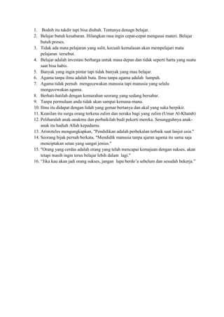 1. Bodoh itu takdir tapi bisa diubah. Tentunya denagn belajar.
2. Belajar butuh kesabaran. Hilangkan rasa ingin cepat-cepat mengusai materi. Belajar
    butuh proses.
3. Tidak ada mata pelajaran yang sulit, kecuali kemalasan akan mempelajari mata
    pelajaran tersebut.
4. Belajar adalah investasi berharga untuk masa depan dan tidak seperti harta yang suatu
    saat bisa habis.
5. Banyak yang ingin pintar tapi tidak banyak yang mau belajar.
6. Agama tanpa ilmu adalah buta. Ilmu tanpa agama adalah lumpuh.
7. Agama tidak pernah mengecewakan manusia tapi manusia yang selalu
    mengecewakan agama.
8. Berhati-hatilah dengan kemarahan seorang yang sedang bersabar.
9. Tanpa permulaan anda tidak akan sampai kemana-mana.
10. Ilmu itu didapat dengan lidah yang gemar bertanya dan akal yang suka berpikir.
11. Keasilan itu surga orang terkena zalim dan neraka bagi yang zalim (Umar Al-Khatab)
12. Peliharalah anak-anakmu dan perbaikilah budi pekerti mereka. Sesungguhnya anak-
    anak itu hadiah Allah kepadamu.
13. Aristoteles mengungkapkan, "Pendidikan adalah perbekalan terbaik saat lanjut usia."
14. Seorang bijak pernah berkata, "Mendidik manusia tanpa ajaran agama itu sama saja
    menciptakan setan yang sangat jenius."
15. "Orang yang cerdas adalah orang yang telah mencapai kemajuan dengan sukses, akan
    tetapi masih ingin terus belajar lebih dalam lagi."
16. “Jika kau akan jadi orang sukses, jangan lupa berdo’a sebelum dan sesudah bekerja.”
 