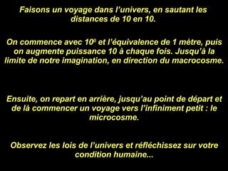 Faisons un voyage dans l’univers, en sautant les distances de 10 en 10. On commence avec 10 0  et l’équivalence de 1 mètre, puis on augmente puissance 10 à chaque fois. Jusqu’à la limite de notre imagination, en direction du macrocosme. Ensuite, on repart en arrière, jusqu’au point de départ et de là commencer un voyage vers l’infiniment petit : le microcosme. Observez les lois de l’univers et réfléchissez sur votre condition humaine... 