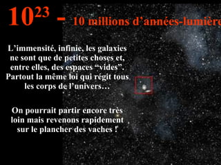 L’immensité, infinie, les galaxies ne sont que de petites choses et, entre elles, des espaces “vides”. Partout la même loi qui régit tous les corps de l’univers… On pourrait partir encore très loin mais revenons rapidement sur le plancher des vaches ! 10 23  -  10 millions d’années-lumière 