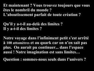 Et maintenant ? Vous trouvez toujours que vous êtes le nombril du monde ? L’aboutissement parfait de toute création ? Qu’il y a-t-il au-delà des limites ?  Il y a-t-il des limites ? Notre voyage dans l’infiniment petit s’est arrêté  à  100 attomètres  et au quark car on n’en sait pas plus.  On aurait pu continuer... dans l’espace aussi ! Notre imagination est sans limites… Question : sommes-nous seuls dans l’univers ? 
