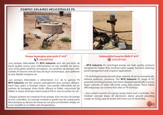 1
Pompe immergées pour puits 4’’et 6’’
DESCRIPTION
Submersible Pump for Wells 4’’et 6’’
DESCRIPTION
HELICAL SOLAR PUMPS PS
POMPES SOLAIRES HÉLICOÏDALES PS
.Les pompes hélicoïdales PS MTX Industrie sont des pro-duits de
haute qualité conçus pour l’alimentation en eau potable, les abreu-
voirs et les petits systèmes d’irrigation. Les systèmes de pompes héli-
coïdales PS fournis-sent de l’eau de façon économique, sans pollution
et avec fiabilté n’importe où.
.Les pompes hélicoïdales à alimentation C.C. de la gamme PS
MTX Industrie ont été conçues spécialement pour pomper efficace-
ment l’eau grâce à l’énergie solaire. Une pompe hélicoïdale est un
système de pompage d’eau facile, efficace et fiable, nécessitant de
faibles ni-veaux d’énergie solaire jusqu’à 450 m sous la surface du sol.
.Chaque système est composé d’une pompe, d’un mo-teur de pompe
et d’un contrôleur. Ce concept modulai-re garde tous les composants
électroniques au-dessus du niveau du sol, pour un entretien simple, un
accès simplifié et un faible coût d’exploitation.
. MTX Industrie PS centrifugal pumps are high quality products
designed for higher flow drinking water supply, livestock watering,
pond management and irrigation applications.
.PS centrifugal pumps provide large volumes of wa-ter economically,
without pollution, anywhere. The MTX Industrie PS range of DC
powered centrifugal pumps have been designed specifically to pump
larger volumes of water efficiently using solar power. These highly
efficientpumps can achieve flow rates of 79 m3/hour.
. Each system consists of a pump, pump motor and a controller. This
modular concept keeps all electronics above ground providing
simple servicing, ease of access and a low cost of ownership.
 