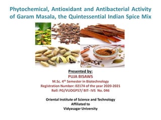 Phytochemical, Antioxidant and Antibacterial Activity
of Garam Masala, the Quintessential Indian Spice Mix
Presented by:
PUJA BISAWS
M.Sc. 4th Semester in Biotechnology
Registration Number: 02174 of the year 2020-2021
Roll: PG/VUOGP57/ BIT- IVS No. 046
Oriental Institute of Science and Technology
Affiliated to
Vidyasagar University
 
