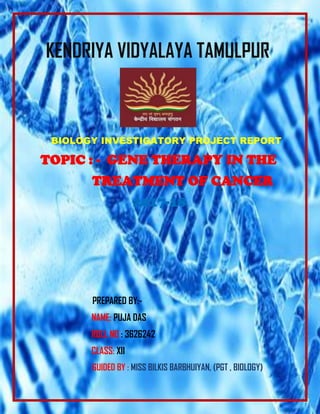 KENDRIYA VIDYALAYA TAMULPUR
BIOLOGY INVESTIGATORY PROJECT REPORT
TOPIC : - GENE THERAPY IN THE
TREATMENT OF CANCER
2017-18
PREPARED BY:-
NAME: PUJA DAS
ROLL NO : 3626242
CLASS: XII
GUIDED BY : MISS BILKIS BARBHUIYAN, (PGT , BIOLOGY)
 