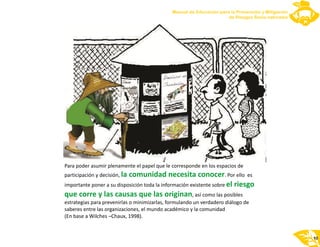 Para poder asumir plenamente el papel que le corresponde en los espacios de
participación y decisión, . Por ello es
importante poner a su disposición toda la información existente sobre
, así como las posibles
estrategias para prevenirlas o minimizarlas, formulando un verdadero diálogo de
saberes entre las organizaciones, el mundo académico y la comunidad
(En base a Wilches –Chaux, 1998).
la comunidad necesita conocer
el riesgo
que corre y las causas que las originan
10
 