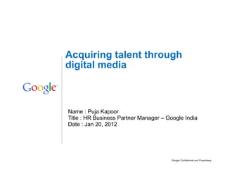 Name : Puja Kapoor Title : HR Business Partner Manager – Google India Date : Jan 20, 2012 Acquiring talent through digital media 